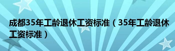 成都35年工龄退休工资标准（35年工龄退休工资标准）