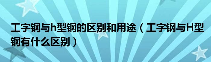 工字钢与h型钢的区别和用途（工字钢与H型钢有什么区别）