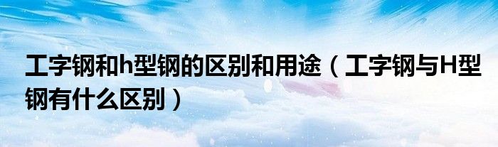 工字钢和h型钢的区别和用途（工字钢与H型钢有什么区别）