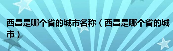 西昌是哪个省的城市名称（西昌是哪个省的城市）