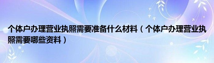 个体户办理营业执照需要准备什么材料（个体户办理营业执照需要哪些资料）