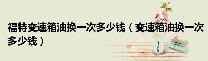 福特变速箱油换一次多少钱（变速箱油换一次多少钱）