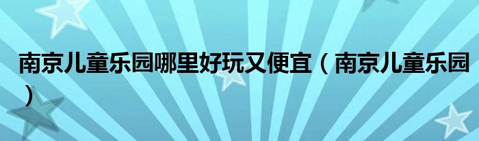 南京儿童乐园哪里好玩又便宜（南京儿童乐园）