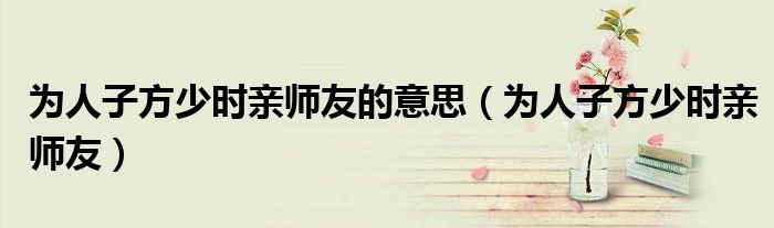 为人子方少时亲师友的意思（为人子方少时亲师友）