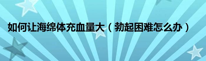 如何让海绵体充血量大（勃起困难怎么办）