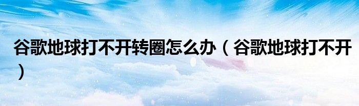 谷歌地球打不开转圈怎么办（谷歌地球打不开）