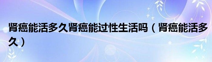 肾癌能活多久肾癌能过性生活吗（肾癌能活多久）