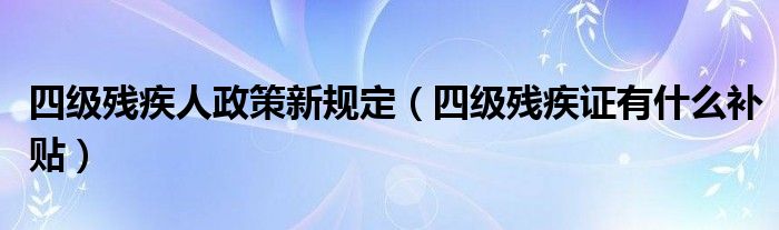 四级残疾人政策新规定（四级残疾证有什么补贴）