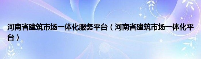 河南省建筑市场一体化服务平台（河南省建筑市场一体化平台）