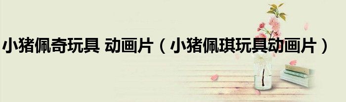 小猪佩奇玩具 动画片（小猪佩琪玩具动画片）