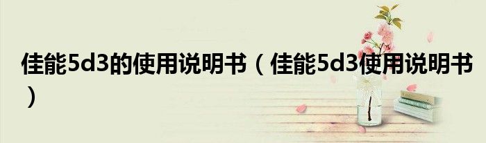 佳能5d3的使用说明书（佳能5d3使用说明书）
