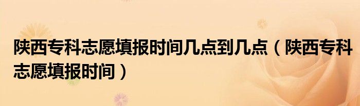 陕西专科志愿填报时间几点到几点（陕西专科志愿填报时间）