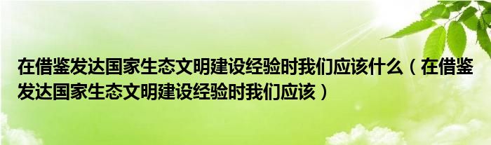 在借鉴发达国家生态文明建设经验时我们应该什么（在借鉴发达国家生态文明建设经验时我们应该）