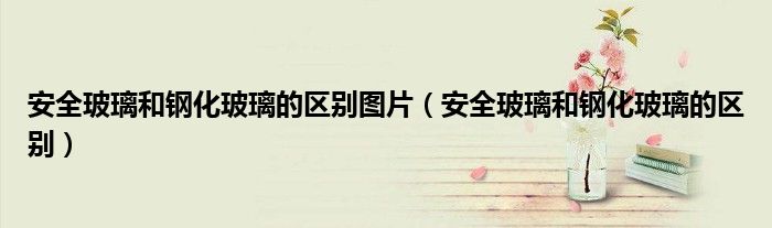 安全玻璃和钢化玻璃的区别图片（安全玻璃和钢化玻璃的区别）