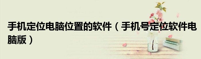 手机定位电脑位置的软件（手机号定位软件电脑版）