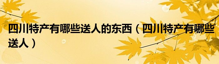 四川特产有哪些送人的东西（四川特产有哪些送人）